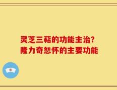 灵芝三萜的功能主治？隆力奇恕怀的主要功能