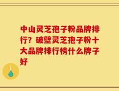 中山灵芝孢子粉品牌排行？破壁灵芝孢子粉十大品牌排行榜什么牌子好