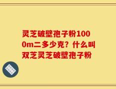 灵芝破壁孢子粉1000m二多少克？什么叫双芝灵芝破壁孢子粉