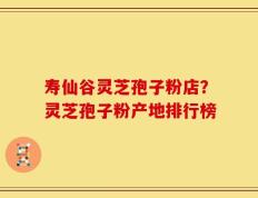 寿仙谷灵芝孢子粉店？灵芝孢子粉产地排行榜