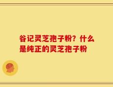 谷记灵芝孢子粉？什么是纯正的灵芝孢子粉