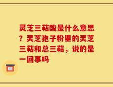 灵芝三萜酸是什么意思？灵芝孢子粉里的灵芝三萜和总三萜，说的是一回事吗