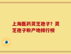 上海医药灵芝孢子？灵芝孢子粉产地排行榜
