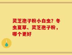 灵芝孢子粉小白虫？冬虫夏草、灵芝孢子粉，哪个更好
