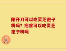 刚开刀可以吃灵芝孢子粉吗？癌症可以吃灵芝孢子粉吗