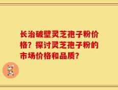 长治破壁灵芝孢子粉价格？探讨灵芝孢子粉的市场价格和品质？