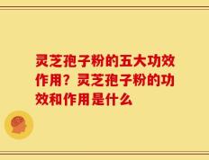 灵芝孢子粉的五大功效作用？灵芝孢子粉的功效和作用是什么