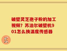 破壁灵芝孢子粉的加工视频？苏泊尔破壁机901怎么换温度传感器