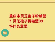重庆市灵芝孢子粉破壁？灵芝孢子粉破壁99%什么意思