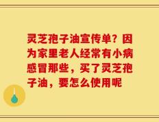 灵芝孢子油宣传单？因为家里老人经常有小病感冒那些，买了灵芝孢子油，要怎么使用呢