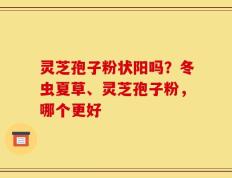 灵芝孢子粉状阳吗？冬虫夏草、灵芝孢子粉，哪个更好
