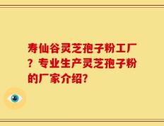 寿仙谷灵芝孢子粉工厂？专业生产灵芝孢子粉的厂家介绍？