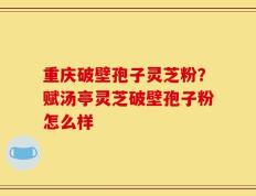 重庆破壁孢子灵芝粉？赋汤亭灵芝破壁孢子粉怎么样