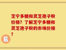 芝宁多糖和灵芝孢子粉价格？了解芝宁多糖和灵芝孢子粉的市场价格？