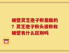 破壁灵芝孢子粉是酸的？灵芝孢子粉头道粉和破壁有什么区别吗