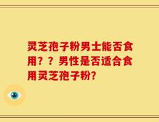 灵芝孢子粉男士能否食用？？男性是否适合食用灵芝孢子粉？