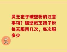 灵芝孢子破壁粉的注意事项？破壁灵芝孢子粉每天服用几次，每次服多少