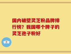 国内破壁灵芝粉品牌排行榜？我国哪个牌子的灵芝孢子粉好