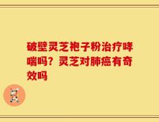 破壁灵芝袍子粉治疗哮喘吗？灵芝对肺癌有奇效吗