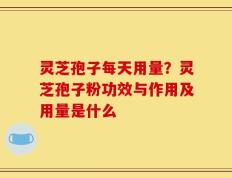 灵芝孢子每天用量？灵芝孢子粉功效与作用及用量是什么