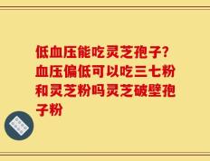 低血压能吃灵芝孢子？血压偏低可以吃三七粉和灵芝粉吗灵芝破壁孢子粉