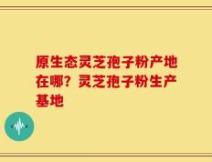 原生态灵芝孢子粉产地在哪？灵芝孢子粉生产基地