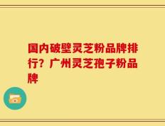 国内破壁灵芝粉品牌排行？广州灵芝孢子粉品牌
