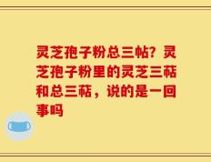 灵芝孢子粉总三帖？灵芝孢子粉里的灵芝三萜和总三萜，说的是一回事吗