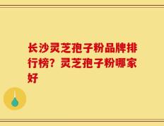 长沙灵芝孢子粉品牌排行榜？灵芝孢子粉哪家好