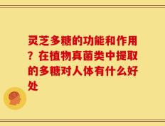 灵芝多糖的功能和作用？在植物真菌类中提取的多糖对人体有什么好处