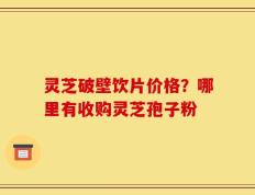 灵芝破壁饮片价格？哪里有收购灵芝孢子粉