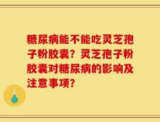 糖尿病能不能吃灵芝孢子粉胶囊？灵芝孢子粉胶囊对糖尿病的影响及注意事项？