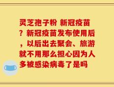 灵芝孢子粉 新冠疫苗？新冠疫苗发布使用后，以后出去聚会、旅游就不用那么担心因为人多被感染病毒了是吗
