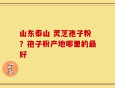 山东泰山 灵芝孢子粉？孢子粉产地哪里的最好