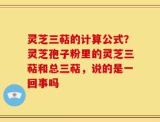 灵芝三萜的计算公式？灵芝孢子粉里的灵芝三萜和总三萜，说的是一回事吗