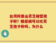 台湾阿里山灵芝破壁孢子粉？糖尿病可以吃灵芝孢子粉吗，为什么