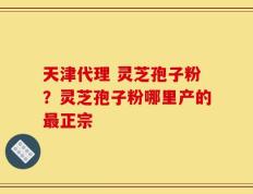 天津代理 灵芝孢子粉？灵芝孢子粉哪里产的最正宗