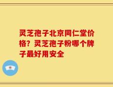 灵芝孢子北京同仁堂价格？灵芝孢子粉哪个牌子最好用安全