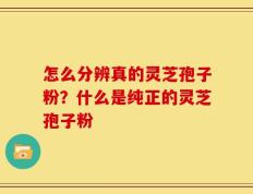 怎么分辨真的灵芝孢子粉？什么是纯正的灵芝孢子粉