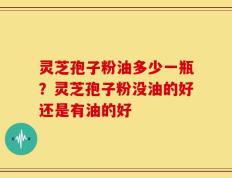 灵芝孢子粉油多少一瓶？灵芝孢子粉没油的好还是有油的好