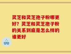 灵芝和灵芝孢子粉哪更好？灵芝和灵芝孢子粉的关系到底是怎么样的谁更好