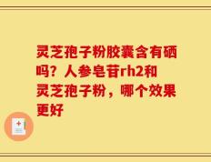 灵芝孢子粉胶囊含有硒吗？人参皂苷rh2和灵芝孢子粉，哪个效果更好