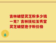 吉林破壁灵芝粉多少钱一克？吉林抚松玉秀堂灵芝破壁孢子粉价格
