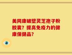 美同康破壁灵芝孢子粉胶囊？提高免疫力的健康保健品？