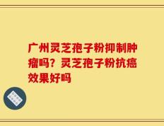 广州灵芝孢子粉抑制肿瘤吗？灵芝孢子粉抗癌效果好吗
