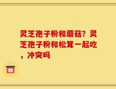 灵芝孢子粉和蘑菇？灵芝孢子粉和松茸一起吃，冲突吗