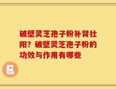 破壁灵芝孢子粉补肾壮阳？破壁灵芝孢子粉的功效与作用有哪些
