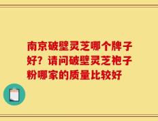 南京破壁灵芝哪个牌子好？请问破壁灵芝袍子粉哪家的质量比较好