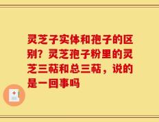 灵芝子实体和孢子的区别？灵芝孢子粉里的灵芝三萜和总三萜，说的是一回事吗