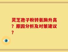 灵芝孢子粉转氨酶升高？原因分析及对策建议？